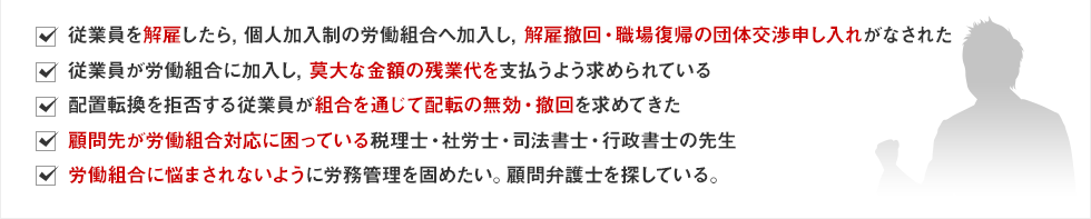 ・従業員を解雇したら，個人加入制の労働組合へ加入し，解雇撤回・職場復帰の団体交渉申し入れがなされた・従業員が労働組合に加入し，莫大な金額の残業代を支払うよう求められている・配置転換を拒否する従業員が組合を通じて配転の無効・撤回を求めてきた・顧問先が労働組合対応に困っている税理士・社労士・司法書士・行政書士の先生・労働組合に悩まされないように労務管理を固めたい。顧問弁護士を探している。