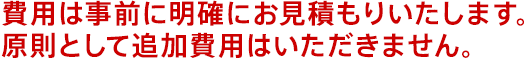 費用は事前に明確にお見積もりいたします。原則として追加費用はいただきません。