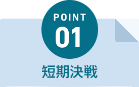 POINT01 短期決戦