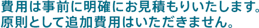 費用は事前に明確にお見積もりいたします。原則として追加費用はいただきません。